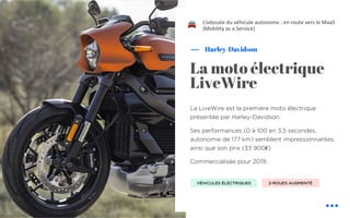 La LiveWire est la première moto électrique
présentée par Harley-Davidson.
Ses performances (0 à 100 en 3,5 secondes,
autonomie de 177 km) semblent impressionnantes,
ainsi que son prix (33 900€)
Commercialisée pour 2019.
Harley-Davidson
La moto électrique
LiveWire
L’odyssée du véhicule autonome : en route vers le MaaS
(Mobility as a Service)
VÉHICULES ÉLECTRIQUES 2-ROUES AUGMENTÉ
!
 