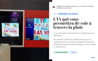 IA qui décrypte et recompose les images floues ou
déformées.
On imagine l’utilité d’un tel algorithme pour les
casques de moto connectés et également pour les
véhicules autonomes dont les capteurs sont brouillés
en cas de pluie.
Cambridge Consultants
L’IA qui vous
perme!ra de voir à
travers la pluie
L’odyssée du véhicule autonome : en route vers le MaaS
(Mobility as a Service)
2-ROUES AUGMENTÉ IA
!
 