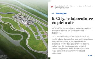 K-City, offrira des expériences réelles de conduite
autonome, réparties sur une superficie de
360.000 m2
.
Grâce à des technologies de communication de
pointe, le banc d’essai créera un environnement pour
véhicules autonomes et voitures connectées
appelées à circuler dans des conditions de trafic
réelles, avec des carrefours et des tunnels. Il
permettra également de tester des situations de
risque d’accident pouvant être recréées et
reproduites.
Samsung, LG
L’odyssée du véhicule autonome : en route vers le MaaS
(Mobility as a Service)
K-City, le laboratoire
en plein air
!
 