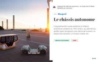 L’équipementier suisse présente un châssis
autonome compact, le « Mini Snap », qui permet d’y
greffer selon les besoins une cabine de livraison, un
espace de transport, un bureau mobile, etc.
Rinspeed
Le châssis autonome
L’odyssée du véhicule autonome : en route vers le MaaS
(Mobility as a Service)
VÉHICULE AUTONOME LEGO
!
 