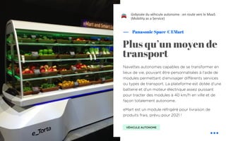 Navettes autonomes capables de se transformer en
lieux de vie, pouvant être personnalisées à l’aide de
modules permettant d’envisager différents services
ou types de transport. La plateforme est dotée d’une
batterie et d’un moteur électrique assez puissant
pour tracter des modules à 40 km/h en ville et de
façon totalement autonome.
eMart est un module réfrigéré pour livraison de
produits frais, prévu pour 2021 !
Panasonic Space-C EMart
L’odyssée du véhicule autonome : en route vers le MaaS
(Mobility as a Service)
Plus qu’un moyen de
transport
VÉHICULE AUTONOME
!
 