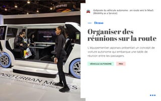 L’équipementier japonais présentait un concept de
voiture autonome qui embarque une table de
réunion entre les passagers.
Denso
L’odyssée du véhicule autonome : en route vers le MaaS
(Mobility as a Service)
Organiser des
réunions sur la route
VÉHICULE AUTONOME PRO
!
 