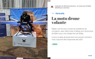 Régler une fois pour toutes les problèmes de
circulation, avec cette moto à hélices d'un autonomie
de 50km pour une charge max de 150kg.
Le prix et date de lancement sont encore incertains
mais il pourrait être disponible dès 2021.
ElectraFly
La moto drone
volante
L’odyssée du véhicule autonome : en route vers le MaaS
(Mobility as a Service)
DRÔNE
!
 