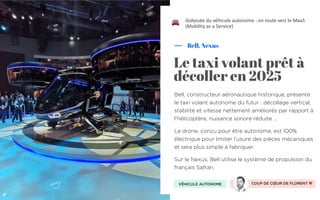 Bell, constructeur aéronautique historique, présente
le taxi volant autonome du futur : décollage vertical,
stabilité et vitesse nettement améliorés par rapport à
l'hélicoptère, nuisance sonore réduite ...
Le drone, conçu pour être autonome, est 100%
électrique pour limiter l'usure des pièces mécaniques
et sera plus simple à fabriquer.
Sur le Nexus, Bell utilise le système de propulsion du
français Safran.
Bell, Nexus
Le taxi volant prêt à
décoller en 2025
L’odyssée du véhicule autonome : en route vers le MaaS
(Mobility as a Service)
VÉHICULE AUTONOME COUP DE CŒUR DE FLORENT ❤
"
 