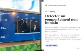 Basé sur du Machine Learning, cet algorithme peut
détecter des comportements frauduleux sur des
terminaux tactiles.
En analysant plusieurs éléments : le tracé tactile, le
gyroscope, la pression et la largeur du touché, le
logiciel détermine si l’utilisateur est un humain ou un
robot.
Unbotify
La cyber sécurité, nouvelle hype
Détecter un
comportement non
humain
MACHINE LEARNING
!
 