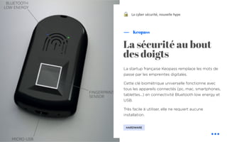 La startup française Keopass remplace les mots de
passe par les empreintes digitales.
Cette clé biométrique universelle fonctionne avec
tous les appareils connectés (pc, mac, smartphones,
tablettes...) en connectivité Bluetooth low energy et
USB.
Très facile à utiliser, elle ne requiert aucune
installation.
Keopass
La cyber sécurité, nouvelle hype
La sécurité au bout
des doigts
HARDWARE
!
 