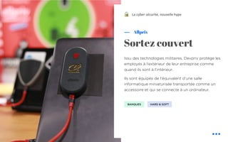 Issu des technologies militaires, Devpriv protège les
employés à l’extérieur de leur entreprise comme
quand ils sont à l’intérieur.
Ils sont équipés de l’équivalent d’une salle
informatique miniaturisée transportée comme un
accessoire et qui se connecte à un ordinateur.
Allpriv
Sortez couvert
La cyber sécurité, nouvelle hype
BANQUES HARD & SOFT
!
 