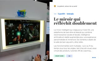 !
Le miroir intelligent qui s’appuie sur Care OS, une
plateforme de bien-être et beauté qui combine
reconnaissance vocale et faciale, intelligence
artificielle et réalité augmentée pour une expérience
personnalisée et immersive. De nombreux objets de
la salle de bain peuvent y être reliés.
Les fonctionnalités sont multiples : suivi au fil du
temps sous tous les angles, test d'acuité visuel, essai
virtuel des produits, tutoriels AR de coaching….
CareOS – Artemis
Le miroir qui
réfléchit doublement
Le pa&ent, acteur de sa santé
SMART HOME OS
 