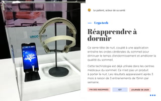 Ce serre-tête de nuit, couplé à une application
entraîne les ondes cérébrales du sommeil pour
diminuer le temps d’endormissement et améliorer la
qualité du sommeil.
Cette technologie est déjà utilisée dans les centres
médicaux du sommeil. Ce n'est pas un produit
à porter la nuit. Les résultats apparaissent après 3
mois à raison de 3 entrainements de 15min par
semaine.
Urgo tech
Réapprendre à
dormir
Le pa&ent, acteur de sa santé
FIN DES INSOMNIES IOT
!
JOURNÉE DE 2029
 