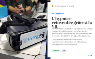 HYPNO VR est une solution logicielle qui recourt aux
casques de réalité virtuelle pour effectuer des
anesthésies sous hypnose afin de diminuer le stress
et l’anxiété des patients lors de gestes douloureux.
Conçu par des Médecins Anesthésistes
Hypnopraticiens, la solution est fiable et déjà
déployée dans certains hôpitaux.
HypnoVR
L’hypnose
réinventée grâce à la
VR
Le pa&ent, acteur de sa santé
CHIRURGIE VR
!
 