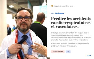 Cet objet assure la prévention des risques cardio-
respiratoires et vasculaires. Il mesure des
informations comme le rythme cardiaque, la tension
artérielle, l’hydratation ou le rythme respiratoire.
Basé sur les données collectées, il est possible de
prédire un infarctus 2 mois avant.
Devinnova
Prédire les accidents
cardio-respiratoires
et vasculaires.
Le pa&ent, acteur de sa santé
SAUVER DES VIES IA
!
 