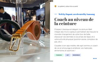 D'aspect classique et élégant, la ceinture Welt
intègre des micro-capteurs permettant de mesurer le
moindre changement de votre tour de taille,
d'associer ces données à vos prises de repas et à
votre activité physique (position assise, compteur de
pas, etc.).
Couplée à son app mobile, elle agit comme un coach
de vie et encourage à améliorer vos habitudes
alimentaires et sportives !
Welt by Dupont, accelerated by Samsung
Coach au niveau de
la ceinture
Le pa&ent, acteur de sa santé
FASHION IOT
!
WEARABLE
 