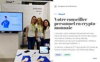 L’assistant vocal intelligent Daneel permet à ses
clients de mieux comprendre le marché des crypto-
monnaies et d’obtenir en temps réel des
informations sur les cours (capitalisation, meilleurs
taux, plus gros gains/pertes….)
La startup, a réalisé la 2ème
plus grosse ICO (levée de
fond en crypto) française : 2,6 millions de dollars.
Daneel
Votre conseiller
personnel en crypto-
monnaie
CRYPTO
Emergence de la Blockchain
VOCAL
⛓
 