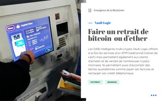 Les DAB intelligents multi-crypto Vault Logic offrent
à la fois les services d’un ATM traditionnel (retrait de
cash) mais permettent également aux clients
d’acheter et de vendre de nombreuses crypto-
monnaies. Ils permettent aussi d’accomplir des
tâches quotidiennes comme payer ses factures et
recharger son crédit téléphonique.
Vault Logic
Faire un retrait de
bitcoin ou d’ether
Emergence de la Blockchain
PAYMENT BANKING
⛓
 