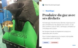 !
Homebiogas transforme les déchets organiques en
gaz utilisable pour les plaques de cuisson. Le sac
peut contenir jusqu’à 700 L de Biogaz utilisable sur
une plaque de cuisson.
De l’engrais liquide est également produit et
applicable dans le jardin.
Pour l’instant adapté pour la maison individuelle,
disponible à partir de 650$.
Homebiogas
Make the planet great again
Produire du gaz avec
ses déchets
ENERGIE AUTONOMIE
 