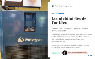 COUP DE CŒUR DE MATTHIEU ❤
Créer de l'eau pure à partir de l'air ambiant est
devenu une réalité.
Différentes tailles de machines existent fonctionnant
toutes à l'énergie solaire. Cette solution est aussi
bien adaptée au bureau qu’aux régions en
insuffisance d’eau.
Une unité peut produire jusqu’à 5000L d’eau par
jour et fonctionne à l’énergie solaire.
Watergen
Les alchimistes de
l’or bleu
ÉNERGIE
Make the planet great again"
 