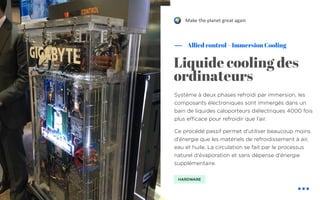 Système à deux phases refroidi par immersion, les
composants électroniques sont immergés dans un
bain de liquides caloporteurs diélectriques 4000 fois
plus efficace pour refroidir que l’air.
Ce procédé passif permet d'utiliser beaucoup moins
d'énergie que les matériels de refroidissement à air,
eau et huile. La circulation se fait par le processus
naturel d'évaporation et sans dépense d'énergie
supplémentaire.
Allied control – Immersion Cooling
Liquide cooling des
ordinateurs
HARDWARE
Make the planet great again!
 