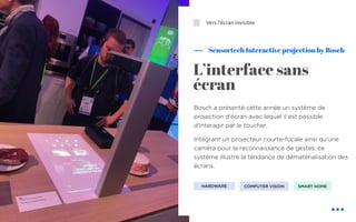 ⬜
Bosch a présenté cette année un système de
projection d’écran avec lequel il est possible
d’interagir par le toucher.
Intégrant un projecteur courte-focale ainsi qu’une
caméra pour la reconnaissance de gestes, ce
système illustre la tendance de dématérialisation des
écrans.
Sensortech Interactive projection by Bosch
Vers l’écran invisible
L’interface sans
écran
COMPUTER VISIONHARDWARE SMART HOME
 