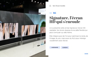 LG a présenté cette année Signature, l’écran HD
repliable. Son écran dispose d’une dalle flexible qui
peut s’enrouler sur elle-même.
Elle intègre aussi de l’I.A pour optimiser le rendu de
l’image, du son, mais aussi du NLU pour interagir
vocalement avec l’écran.
Signature, l’écran
HD qui s’enroule
Vers l’écran invisible
LG
SCREENSHARDWARE
⬜
 