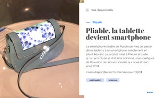 Le smartphone pliable de Royole permet de passer
d'une tablette à un smartphone, simplement en
pliant l'écran ! Le produit n'est à l'heure actuelle
qu'un prototype et doit être optimisé, mais préfigure
de l'invasion des écrans souples qui nous attend
pour 2019.
Il sera disponible en fin d'année pour 1300$
Royole
Pliable, la table!e
devient smartphone
SCREENS
Vers l’écran invisible
HARDWARE
⬜
 