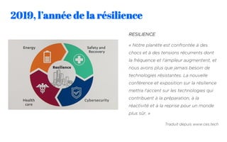 2019, l’année de la résilience
RESILIENCE
« Notre planète est confrontée à des
chocs et à des tensions récurrents dont
la fréquence et l'ampleur augmentent, et
nous avons plus que jamais besoin de
technologies résistantes. La nouvelle
conférence et exposition sur la résilience
mettra l'accent sur les technologies qui
contribuent à la préparation, à la
réactivité et à la reprise pour un monde
plus sûr. »
Traduit depuis www.ces.tech
 