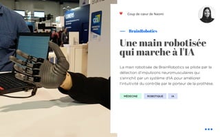 La main robotisée de BrainRobotics se pilote par la
détection d’impulsions neuromusculaires qui
s'enrichit par un système d'IA pour améliorer
l'intuitivité du contrôle par le porteur de la prothèse.
BrainRobotics
Une main robotisée
qui marche à l'IA
ROBOTIQUE
Coup de cœur de Naomi
IA
❤
MÉDECINE
 