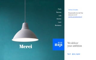 Jérôme Grondin
Responsable du Lab Niji
06 66 68 18 87
jerome.grondin@niji.fr
Paris
Rennes
Lille
Nantes
Lyon
Bordeaux
Niji.fr @niji_digital
Merci
 