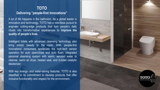 14
3DS.COM©DassaultSystèmes|ConfidentialInformation|2/1/2019|ref.:3DS_Document_2015
A lot of life happens in the bathroom. As a global leader in
innovation and technology, TOTO has a relentless pursuit to
engineer cutting-edge products that turn people’s daily
rituals into transformative experiences to improve the
quality of people’s lives.
Intelligent toilets with advanced cleansing technology also
bring artistic beauty to the room. With ‘people-first
innovations’ consumers appreciate the high-tech sensor
operation for auto open/close and auto flush; integrated
personal cleansing system with warm, aerated water to
cleanse, warm air dryer, heated seat, and in-bowl catalytic
deodorizer.
With key energy- and water-saving features, TOTO is also
steadfast in its commitment to develop products that offer
inclusive functionality and respect for the environment.
TOTO
Delivering “people-first innovations”
 