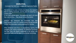 18
3DS.COM©DassaultSystèmes|ConfidentialInformation|2/1/2019|ref.:3DS_Document_2015
The kitchen is the center of family discussions, the makeshift
desk for tackling homework, and the place for preparing and
cooking meals.
In this multi-purpose space – the appliances need to do more
than cook and bake – they should connect the kitchen.
Whirlpool has introduced the Connected Hub Wall
Oven concept, a vision for a central cooking hub that will offer
a whole new automated cooking experience for families.
While traditional ovens focus on programming, running, and
completing the cooking experience, the Whirlpool Connected
Hub Wall Oven will expand possibilities in the kitchen with
augmented reality and the latest in touchscreen technology.
WHIRLPOOL
Connected Hub Wall Oven Concept with Augmented Reality
 