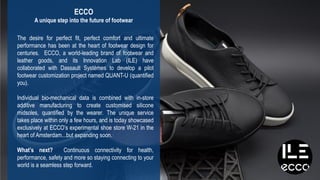 20
3DS.COM©DassaultSystèmes|ConfidentialInformation|2/1/2019|ref.:3DS_Document_2015
The desire for perfect fit, perfect comfort and ultimate
performance has been at the heart of footwear design for
centuries. ECCO, a world-leading brand of footwear and
leather goods, and its Innovation Lab (ILE) have
collaborated with Dassault Systèmes to develop a pilot
footwear customization project named QUANT-U (quantified
you).
Individual bio-mechanical data is combined with in-store
additive manufacturing to create customised silicone
midsoles, quantified by the wearer. The unique service
takes place within only a few hours, and is today showcased
exclusively at ECCO’s experimental shoe store W-21 in the
heart of Amsterdam...but expanding soon.
What’s next? Continuous connectivity for health,
performance, safety and more so staying connecting to your
world is a seamless step forward.
ECCO
A unique step into the future of footwear
 