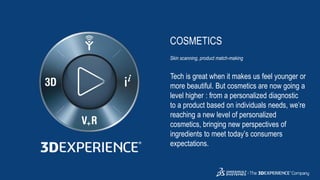 3DS.COM©DassaultSystèmes|ConfidentialInformation|2/1/2019|ref.:3DS_Document_2015
COSMETICS
Skin scanning, product match-making
Tech is great when it makes us feel younger or
more beautiful. But cosmetics are now going a
level higher : from a personalized diagnostic
to a product based on individuals needs, we’re
reaching a new level of personalized
cosmetics, bringing new perspectives of
ingredients to meet today’s consumers
expectations.
 