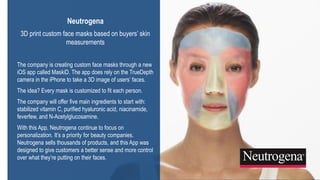 22
3DS.COM©DassaultSystèmes|ConfidentialInformation|2/1/2019|ref.:3DS_Document_2015
Neutrogena
3D print custom face masks based on buyers’ skin
measurements
The company is creating custom face masks through a new
iOS app called MaskiD. The app does rely on the TrueDepth
camera in the iPhone to take a 3D image of users’ faces.
The idea? Every mask is customized to fit each person.
The company will offer five main ingredients to start with:
stabilized vitamin C, purified hyaluronic acid, niacinamide,
feverfew, and N-Acetylglucosamine.
With this App, Neutrogena continue to focus on
personalization. It’s a priority for beauty companies.
Neutrogena sells thousands of products, and this App was
designed to give customers a better sense and more control
over what they’re putting on their faces.
 