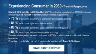 24
3DS.COM©DassaultSystèmes|ConfidentialInformation|2/1/2019|ref.:3DS_Document_2015
Experiencing Consumer in 2030- Trends & Perspectives
How will CES look like in 2020 and beyond? According to a survey based on 1000 US consumers
conducted by CITE research on behalf of Dassault Systèmes, it appears that:
 70 % of consumers expect to have a completely personalized experience
 81 % expect to use digital technologies in a store
 80 % of consumers expect to be using personalized products by 2030
 84 % expect to pay their purchase via mobile technology
Discover what experiences await consumers in 2030 and what it means for Home & Lifestyle
businesses.
Download our detailed report, done in collaboration with Frost & Sullivan.
DOWNLOAD THE REPORT
 