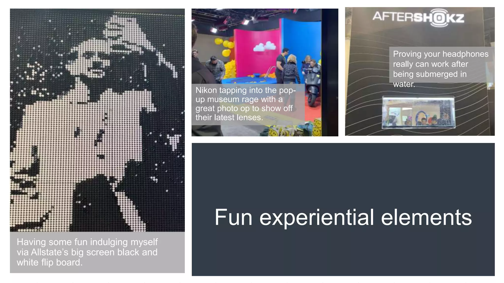 Fun experiential elements
Nikon tapping into the pop-
up museum rage with a
great photo op to show off
their latest lenses.
Proving your headphones
really can work after
being submerged in
water.
Having some fun indulging myself
via Allstate’s big screen black and
white flip board.
 