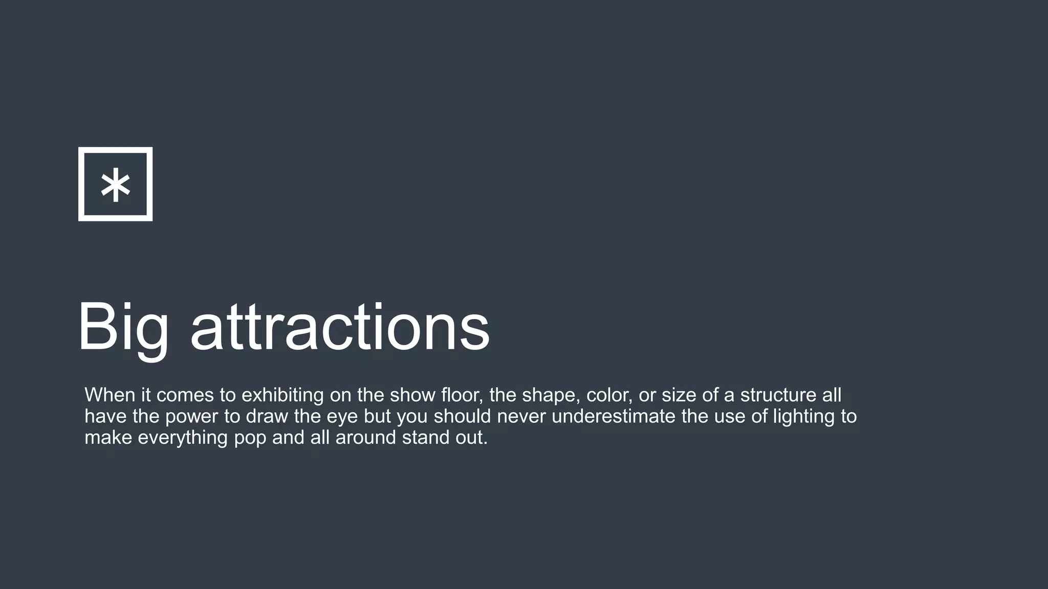 Big attractions
When it comes to exhibiting on the show floor, the shape, color, or size of a structure all
have the power to draw the eye but you should never underestimate the use of lighting to
make everything pop and all around stand out.
 