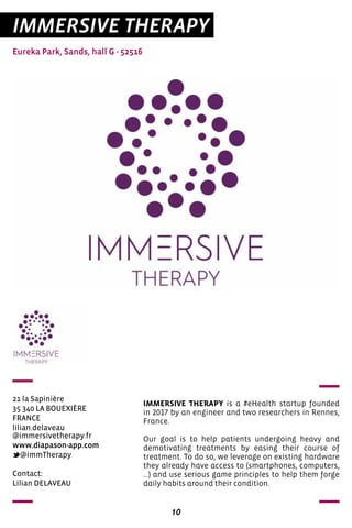 10
IMMERSIVE THERAPY
Eureka Park, Sands, hall G - 52516
21 la Sapinière
35 340 LA BOUEXIÈRE
FRANCE
lilian.delaveau
@immersivetherapy.fr
www.diapason-app.com
@immTherapy
IMMERSIVE THERAPY is a #eHealth startup founded
in 2017 by an engineer and two researchers in Rennes,
France.
Our goal is to help patients undergoing heavy and
demotivating treatments by easing their course of
treatment. To do so, we leverage on existing hardware
they already have access to (smartphones, computers,
...) and use serious game principles to help them forge
daily habits around their condition.
Contact:
Lilian DELAVEAU
 