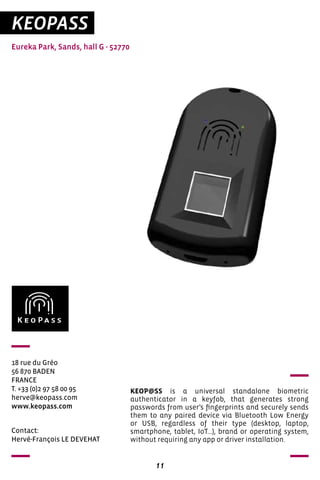 11
KEOPASS
Eureka Park, Sands, hall G - 52770
18 rue du Gréo
56 870 BADEN
FRANCE
T. +33 (0)2 97 58 00 95
herve@keopass.com
www.keopass.com
KEOP@SS is a universal standalone biometric
authenticator in a keyfob, that generates strong
passwords from user’s fingerprints and securely sends
them to any paired device via Bluetooth Low Energy
or USB, regardless of their type (desktop, laptop,
smartphone, tablet, IoT...), brand or operating system,
without requiring any app or driver installation.
Contact:
Hervé-François LE DEVEHAT
 