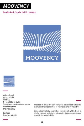 12
MOOVENCY
Eureka Park, Sands, hall G - 50059-3
17 Boudemel
35 137 BÉDÉE
FRANCE
T. +33 (0)6 87 76 64 83
francois.morin@moovency.com
moovency.com
@moovency
Created in 2018, the company has developed a tool to
evaluate the ergonomics of workstations in industry.
Kimea technology quantifies the risk of MSDs from a
single camera and does not require to carry sensors or
specific technical skills.
Contact:
François MORIN
 