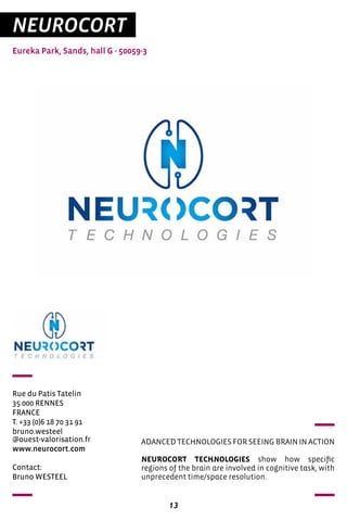 13
NEUROCORT
Eureka Park, Sands, hall G - 50059-3
Rue du Patis Tatelin
35 000 RENNES
FRANCE
T. +33 (0)6 18 70 31 91
bruno.westeel
@ouest-valorisation.fr
www.neurocort.com
ADANCED TECHNOLOGIES FOR SEEING BRAIN IN ACTION
NEUROCORT TECHNOLOGIES show how specific
regions of the brain are involved in cognitive task, with
unprecedent time/space resolution.
Contact:
Bruno WESTEEL
 