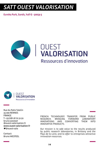 14
SATT OUEST VALORISATION
Eureka Park, Sands, hall G - 50059-3
Rue du Patis Tatelin
35 000 RENNES
FRANCE
T. +33 (0)6 18 70 31 91
bruno.westeel
@ouest-valorisation.fr
www.ouest-valorisation.fr
@ouest-valo	
	
FRENCH TECHNOLOGY TRANSFER FROM PUBLIC
RESEARCH. BRINGING FORWARD LABORATORY
INNOVATIONS AND CONVERTING THEM INTO
INNOVATIVE PRODUCTS.
Our mission is to add value to the results produced
by public research laboratories, in Brittany and the
Pays de la Loire, and to offer to entreprises attractive
innovation resources.
Contact:
Bruno WESTEEL
 