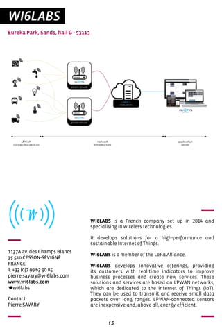 15
WI6LABS
Eureka Park, Sands, hall G - 53113
1137A av. des Champs Blancs
35 510 CESSON-SÉVIGNÉ
FRANCE
T. +33 (0)2 99 63 90 85
pierre.savary@wi6labs.com
www.wi6labs.com
wi6labs
WI6LABS is a French company set up in 2014 and
specialising in wireless technologies.
It develops solutions for a high-performance and
sustainable Internet of Things.
WI6LABS is a member of the LoRa Alliance.
WI6LABS develops innovative offerings, providing
its customers with real-time indicators to improve
business processes and create new services. These
solutions and services are based on LPWAN networks,
which are dedicated to the Internet of Things (IoT).
They can be used to transmit and receive small data
packets over long ranges. LPWAN-connected sensors
are inexpensive and, above all, energy-efficient.
Contact:
Pierre SAVARY
 