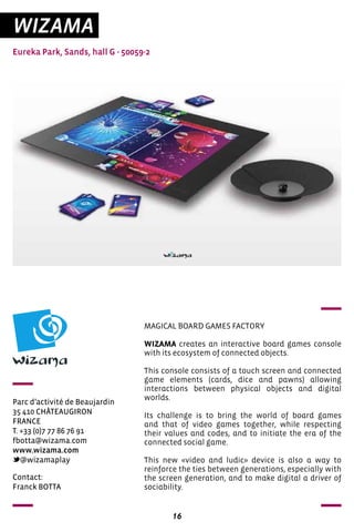 16
WIZAMA
Eureka Park, Sands, hall G - 50059-2
Parc d’activité de Beaujardin
35 410 CHÂTEAUGIRON
FRANCE	
T. +33 (0)7 77 86 76 91		
fbotta@wizama.com
www.wizama.com
@wizamaplay
MAGICAL BOARD GAMES FACTORY
WIZAMA creates an interactive board games console
with its ecosystem of connected objects.
This console consists of a touch screen and connected
game elements (cards, dice and pawns) allowing
interactions between physical objects and digital
worlds.
Its challenge is to bring the world of board games
and that of video games together, while respecting
their values and codes, and to initiate the era of the
connected social game.
This new «video and ludic» device is also a way to
reinforce the ties between generations, especially with
the screen generation, and to make digital a driver of
sociability.
Contact:
Franck BOTTA
 