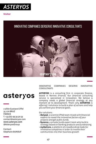 17
ASTERYOS
Visitor
2 allée Gustave Eiffel
35 170 BRUZ
FRANCE
T. +33 (0)2 99 39 30 59
contact@asteryos.com
www.asteryos.com
@AsteryosGroup
INNOVATIVE COMPANIES DESERVE INNOVATIVE
CONSULTANTS
ASTERYOS is a consulting firm in corporate finance,
based in Rennes (France). Our financial consulting
service is specialised in Innovation. We believe a
company needs a global financial strategy at any
moment of its development. That’s why ASTERYOS is
offering 3 solutions to build a plan of actions and help
you achieve your financial goals.
Our solutions :
• Melyad, a scientist (Phd) team mixed with financial
experts to reveal the innovative factors of your
projects and get public funds.
• Byzence, a private funds expert team who build a
strategy based on banking products and fundraising.
• myOptions, a platform of crowdfunding made for
innovative companies in order to involve their
communities into their business growth
Contact:
Stéphane BUNOUF
 