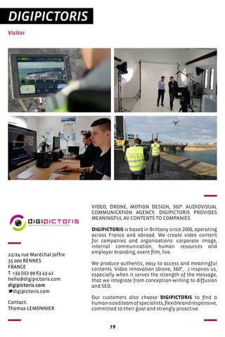 19
DIGIPICTORIS
Visitor
22/24 rue Maréchal Joffre
35 000 RENNES
FRANCE
T. +33 (0)2 99 63 43 41
hello@digipictoris.com
digipictoris.com
digipictoris.com
VIDEO, DRONE, MOTION DESIGN, 360°: AUDIOVISUAL
COMMUNICATION AGENCY, DIGIPICTORIS PROVIDES
MEANINGFUL AV CONTENTS TO COMPANIES.
DIGIPICTORIS is based in Brittany since 2006, operating
across France and abroad. We create video content
for companies and organizations: corporate image,
internal communication, human resources and
employer branding, event film, live.
We produce authentic, easy to access and meaningful
contents. Video innovation (drone, 360°, ...) inspires us,
especially when it serves the strength of the message,
that we integrate from conception-writing to diffusion
and SEO.
Our customers also choose DIGIPICTORIS to find a
human-sizedteamofspecialists,flexibleandresponsive,
committed to their goal and strongly proactive.
Contact:
Thomas LEMONNIER
 