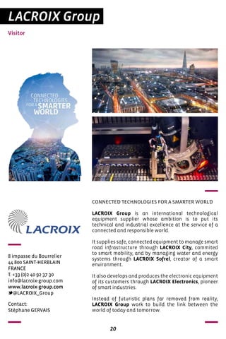 20
LACROIX Group
Visitor
8 impasse du Bourrelier
44 800 SAINT-HERBLAIN
FRANCE
T. +33 (0)2 40 92 37 30
info@lacroix-group.com
www.lacroix-group.com
@LACROIX_Group
CONNECTED TECHNOLOGIES FOR A SMARTER WORLD
LACROIX Group is an international technological
equipment supplier whose ambition is to put its
technical and industrial excellence at the service of a
connected and responsible world.
It supplies safe, connected equipment to manage smart
road infrastructure through LACROIX City, commited
to smart mobility, and by managing water and energy
systems through LACROIX Sofrel, creator of a smart
environment.
It also develops and produces the electronic equipment
of its customers through LACROIX Electronics, pioneer
of smart industries.
Instead of futuristic plans far removed from reality,
LACROIX Group work to build the link between the
world of today and tomorrow.
Contact:
Stéphane GERVAIS
 