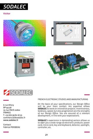 21
SODALEC
Visitor
6 rue Allory
BP 94236
35 742 PACÉ cedex
FRANCE
T. +33 (0)2 99 60 16 55
commercial@sodalec.fr
www.sodalec.fr
FRENCH ELECTRONIC STUDIES AND MANUFACTURING
On the basis of your specifications, our Design Office
will be your main contact. His expertise allows
SODALEC to work on innovative projects. Inventiveness,
boldness, speed, but also pragmatism are the strengths
of our Design Office. You are assured of a relevant
development, in line with your expectations.
SODALEC’s experience in demanding sectors allows us
to offer you a wide range of electronic products: power
card, micro card, key and keyboard, detector, spotlight,
controller, etc.
Contact:
Fabrice POISBEAU
 
