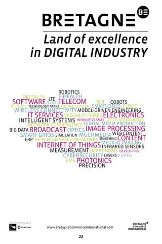 22
NETWORK CONVERGENCE
E-HEALTH
INTERNET OF THINGS
IT SERVICES
IMAGE PROCESSING
ELECTRONICS
SOFTWARE
PHOTONICS
TELECOM
CONTENT
BROADCAST
SMART CITIES
OPTICS
MEASUREMENT
MULTIMEDIA
CYBERSECURITY
INTELLIGENT SYSTEMS
SMART GRIDS
WIRELESS CONNECTIVITY
SMART HOME 
SIMULATION
LASERS
MEDICAL IMAGING
MOBILE CONTENT
DVB-T2
DIGITAL MEDIA PRODUCTION
ERP
DIGITAL TV
PRECISION
INFRARED SENSORS
RFID/NFC
LTE
CLOUD
BIG DATA
SPECIALTY FIBRES
SSII COBOTS
EMS
ROBOTICS
MODEL-DRIVEN ENGINEERING
VERY HIGH SPEED NETWORKS
DTTV STANDARDS
WEB CONTENT
SEARCHING
TECHNOLOGY PARKS
CLUSTERS
DEVELOPING
INNOVATIVE SMES
www.BretagneCommerceInternational.com
Land of excellence
in DIGITAL INDUSTRY
 