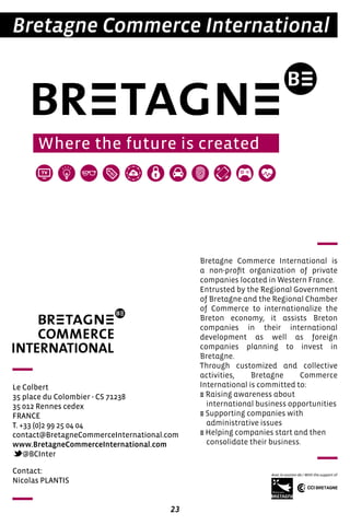 23
Bretagne Commerce International
Le Colbert
35 place du Colombier - CS 71238
35 012 Rennes cedex
FRANCE
T. +33 (0)2 99 25 04 04
contact@BretagneCommerceInternational.com
www.BretagneCommerceInternational.com
@BCInter
Bretagne Commerce International is
a non-profit organization of private
companies located in Western France.
Entrusted by the Regional Government
of Bretagne and the Regional Chamber
of Commerce to internationalize the
Breton economy, it assists Breton
companies in their international
development as well as foreign
companies planning to invest in
Bretagne.
Through customized and collective
activities, Bretagne Commerce
International is committed to:
E Raising awareness about
international business opportunities
E Supporting companies with
administrative issues
E Helping companies start and then
consolidate their business.
Contact:
Nicolas PLANTIS
 