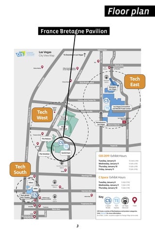 3
Floor plan
Wynn
LasVegas
Encore
atWynn
ARIA
ParkMGM/
ParkTheater
Vdara
TheVenetian
SandsExpo
LasVegasConvention
andWorldTradeCenter
Renaissance
LasVegas
Westgate
LasVegas
ThePalazzo
ToDowntownLasVegas
SLS
Station
Westgate
Station
LVCC
Station
Harrah’s/TheLINQ
Station
Bally’s/Paris
Station
MGM
Station
TreasureIsland
CircusCircus
HiltonGrandVacations
onParadise
NewYorkNewYork
Bellagio
Elara
MGMGrand/
SignatureatMGM
Tropicana
SLS
Mirage
Excalibur
AlexisPark
HiltonGrandVacations
onLasVegasBoulevard
PalaceStation
Luxor
Fashion
Show
Mall
LasVegasMetropolitan
PoliceDept.
KarenAve.
SandsAve.
SwensonSt.
ParadiseRd.ParadiseRd.
KovalLn.
LasVegasBlvd.
LasVegasBlvd.
FlamingoRd.
FrankSinatraDr.
SammyDavisJr.Dr.
IndustrialRd.
SierraVistaDr.
TwainSt.
HarmonAve.
TropicanaAve.
ElvisPresleyBlvd.
ConventionCenterDr.
DesertInnRd.
JoeW.
BrownDr.
Tech
East
Tech
West
Tech
South
Key
CEShostsavarietyofMarketplacesandproductcategories.
VisitCES.techformoreinformation.
AsofDec.3,2018. Locationssubjecttochange.Mapnottoscale.
LasVegas
Monorail
Hotel
CES2019 ExhibitHours
Tuesday,January8 10AM-6PM
Wednesday,January9 9AM-6PM
Thursday,January10 9AM-6PM
Friday,January11 9AM-4PM
LasVegas
CityViewMap
Westin
MandalayBay/Delano
CSpace ExhibitHours
Tuesday,January8 9AM-5PM
Wednesday,January9 9AM-5PM
Thursday,January10 9AM-5PM
MandalayBayRd.
RenoAve.
GilesSt.
SaharaAve.
JoeW.BrownDr.
Tech
Express
CSpace
Shuttle
France Bretagne Pavilion
 