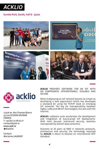 4
ACKLIO
Eureka Park, Sands, hall G - 53101
1137A av. des Champs Blancs
35 510 CESSON-SÉVIGNÉ
FRANCE
T. +33 (0)2 22 06 05 77
contact@ackl.io
www.ackl.io
@acklio
ACKLIO PROVIDES SOFTWARE FOR AN IOT WITH
NO COMPROMISE: INTEROPERABLE, SCALABLE AND
SECURE.
What if deploying an IoT network became as simple as
developing a web application? Acklio has developed
a standard for using the TCP/IP stack on emerging
IoT networks. The key for interoperability between
Sigfox, LoRa and NB-IoT technologies, but also with the
Internet.
ACKLIO’s software suite accelerates the development
and integration of future-proof IoT deployments.
With main focuses: end-to-end security, seamless
interoperability and IoT data semantics.
Outcome of 20 years of R&D in networks protocols,
architecture and security, the technology impulsed
by ACKLIO is about to become an international IETF
standard.
Contact:
Marianne LAURENT
 